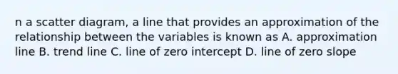 n a scatter diagram, a line that provides an approximation of the relationship between the variables is known as A. approximation line B. trend line C. line of zero intercept D. line of zero slope