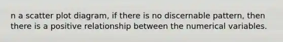 n a scatter plot diagram, if there is no discernable pattern, then there is a positive relationship between the numerical variables.