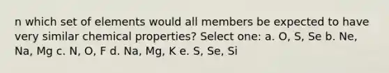 n which set of elements would all members be expected to have very similar chemical properties? Select one: a. O, S, Se b. Ne, Na, Mg c. N, O, F d. Na, Mg, K e. S, Se, Si