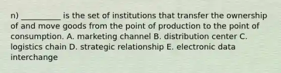 n) __________ is the set of institutions that transfer the ownership of and move goods from the point of production to the point of consumption. A. marketing channel B. distribution center C. logistics chain D. strategic relationship E. electronic data interchange