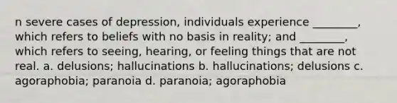 n severe cases of depression, individuals experience ________, which refers to beliefs with no basis in reality; and ________, which refers to seeing, hearing, or feeling things that are not real. a. delusions; hallucinations b. hallucinations; delusions c. agoraphobia; paranoia d. paranoia; agoraphobia