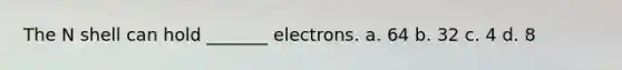 The N shell can hold _______ electrons. a. 64 b. 32 c. 4 d. 8