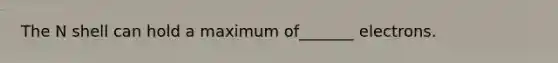 The N shell can hold a maximum of_______ electrons.