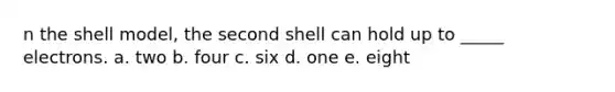 n the shell model, the second shell can hold up to _____ electrons. a. two b. four c. six d. one e. eight