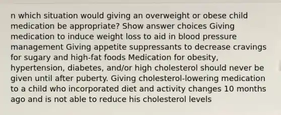 n which situation would giving an overweight or obese child medication be appropriate? Show answer choices Giving medication to induce weight loss to aid in blood pressure management Giving appetite suppressants to decrease cravings for sugary and high-fat foods Medication for obesity, hypertension, diabetes, and/or high cholesterol should never be given until after puberty. Giving cholesterol-lowering medication to a child who incorporated diet and activity changes 10 months ago and is not able to reduce his cholesterol levels