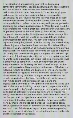 n this situation, I am assessing your skill in diagnosing someone's performance. You are supervising Jim. You've worked with Jim for about three months and have observed his performance in that time. Compared to other new employees performing the same job, Jim is a below average worker. Specifically, he over-invests his time in some areas of his work and so under-invests his time in others areas of his work. You privately decide to reflect on Jim's history with your organization and make the following observations: 1. When Jim was hired, he was considered to have a great deal of talent that was necessary for performing well in the position (e.g., basic skills). Indeed, compared to other similar hires, Jim was an above average hire. Even though the work Jim would be doing is difficult, Jim had clear potential for doing well. You conclude that he is quite capable of doing the job well. 2. Unfortunately, Jim missed a key onboarding event that would have oriented him to how things are done in your organization as well as priorities acting on your organization. Jim missed these key events because of a death in the family and, unfortunately, you nor anyone else followed up since then. 3. Jim has consistently voiced to you and others that he wants to do a good job, but thinks that his performance level is simply due to being new. 4. All new employees are given adequate resources for doing the work as well as support from you, their supervisor. Diagnose Jim's performance. Which of the following reflects an adequate diagnose. a. Jim's performance can be traced to a specific motivation deficit, specifically a lack of awareness of key priorities facing his work and that of the broader organization. Someone (possibly you) needs to meet with him to orient to the priorities in the job and the organization's priorities. b. Jim's performance can be traced to a deficit of resources for doing the work, which impairs his ability to perform well. c. Jim's performance can be traced to a deficit of skills (lack of aptitude) for doing the work, which impairs his ability to do well on the job. He should never have been hired in the first place. d. Jim's performance can be traced to a lack of commitment, thus harming his motivation for performing the work. e. Jim's performance can be traced to a specific ability deficit, specifically a lack of awareness of key priorities facing his work and that of the broader organization. Someone (possibly you) needs to meet with him to orient to the priorities in the job and the organization's priorities.