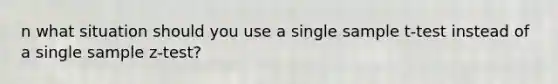 n what situation should you use a single sample t-test instead of a single sample z-test?