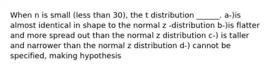 When n is small (less than 30), the t distribution ______. a-)is almost identical in shape to the normal z -distribution b-)is flatter and more spread out than the normal z distribution c-) is taller and narrower than the normal z distribution d-) cannot be specified, making hypothesis