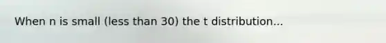 When n is small (less than 30) the t distribution...