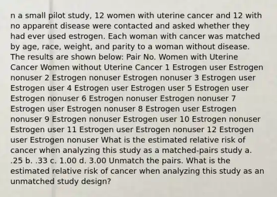 n a small pilot study, 12 women with uterine cancer and 12 with no apparent disease were contacted and asked whether they had ever used estrogen. Each woman with cancer was matched by age, race, weight, and parity to a woman without disease. The results are shown below: Pair No. Women with Uterine Cancer Women without Uterine Cancer 1 Estrogen user Estrogen nonuser 2 Estrogen nonuser Estrogen nonuser 3 Estrogen user Estrogen user 4 Estrogen user Estrogen user 5 Estrogen user Estrogen nonuser 6 Estrogen nonuser Estrogen nonuser 7 Estrogen user Estrogen nonuser 8 Estrogen user Estrogen nonuser 9 Estrogen nonuser Estrogen user 10 Estrogen nonuser Estrogen user 11 Estrogen user Estrogen nonuser 12 Estrogen user Estrogen nonuser What is the estimated relative risk of cancer when analyzing this study as a matched-pairs study a. .25 b. .33 c. 1.00 d. 3.00 Unmatch the pairs. What is the estimated relative risk of cancer when analyzing this study as an unmatched study design?