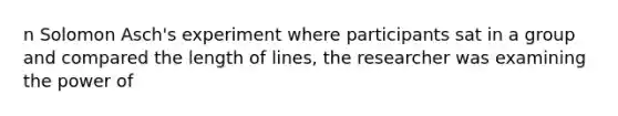 n Solomon Asch's experiment where participants sat in a group and compared the length of lines, the researcher was examining the power of