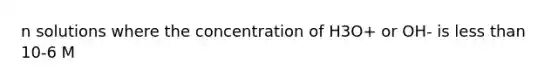 n solutions where the concentration of H3O+ or OH- is less than 10-6 M