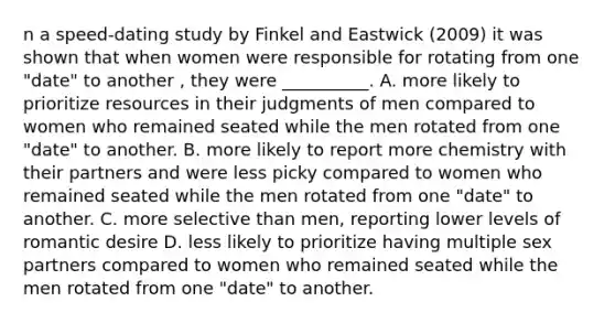 n a speed-dating study by Finkel and Eastwick (2009) it was shown that when women were responsible for rotating from one "date" to another , they were __________. A. more likely to prioritize resources in their judgments of men compared to women who remained seated while the men rotated from one "date" to another. B. more likely to report more chemistry with their partners and were less picky compared to women who remained seated while the men rotated from one "date" to another. C. more selective than men, reporting lower levels of romantic desire D. less likely to prioritize having multiple sex partners compared to women who remained seated while the men rotated from one "date" to another.