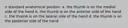 n standard anatomical positon: a. the thumb is on the medial side of the hand b. the thumb is on the anterior side of the hand c. the thumb is on the lateral side of the hand d. the thumb is on the posterior side of the hand