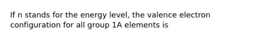 If n stands for the energy level, the valence electron configuration for all group 1A elements is