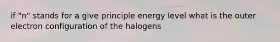 if "n" stands for a give principle energy level what is the outer electron configuration of the halogens