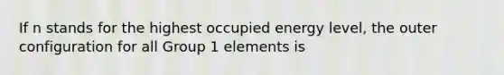 If n stands for the highest occupied energy level, the outer configuration for all Group 1 elements is