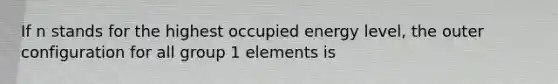 If n stands for the highest occupied energy level, the outer configuration for all group 1 elements is