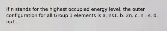 If n stands for the highest occupied energy level, the outer configuration for all Group 1 elements is a. ns1. b. 2n. c. n - s. d. np1.