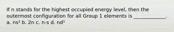 If n stands for the highest occupied energy level, then the outermost configuration for all Group 1 elements is _____________. a. ns¹ b. 2n c. n-s d. nd¹