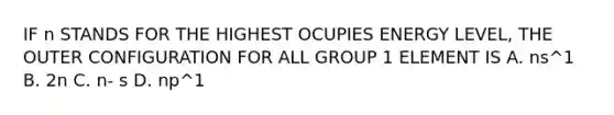 IF n STANDS FOR THE HIGHEST OCUPIES ENERGY LEVEL, THE OUTER CONFIGURATION FOR ALL GROUP 1 ELEMENT IS A. ns^1 B. 2n C. n- s D. np^1