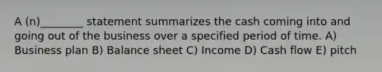 A (n)________ statement summarizes the cash coming into and going out of the business over a specified period of time. A) Business plan B) Balance sheet C) Income D) Cash flow E) pitch