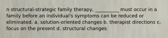 n structural-strategic family therapy, __________ must occur in a family before an individual's symptoms can be reduced or eliminated. a. solution-oriented changes b. therapist directions c. focus on the present d. structural changes