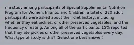 n a study among participants of Special Supplemental Nutrition Program for Women, Infants, and Children, a total of 220 adult participants were asked about their diet history, including whether they eat pickles, or other preserved vegetables, and the frequency of eating. Among all of the participants, 15% reported that they ate pickles or other preserved vegetables every day. What type of study is this? (Select one best answer)