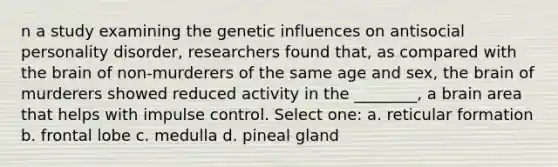 n a study examining the genetic influences on antisocial personality disorder, researchers found that, as compared with the brain of non-murderers of the same age and sex, the brain of murderers showed reduced activity in the ________, a brain area that helps with impulse control. Select one: a. reticular formation b. frontal lobe c. medulla d. pineal gland