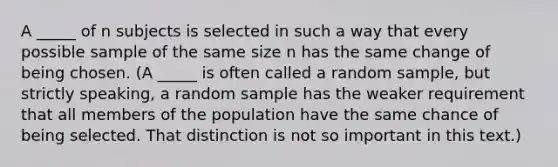 A _____ of n subjects is selected in such a way that every possible sample of the same size n has the same change of being chosen. (A _____ is often called a random sample, but strictly speaking, a random sample has the weaker requirement that all members of the population have the same chance of being selected. That distinction is not so important in this text.)