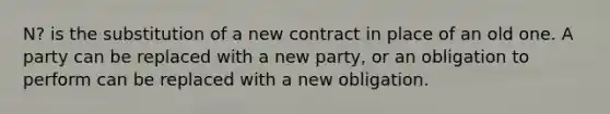 N? is the substitution of a new contract in place of an old one. A party can be replaced with a new party, or an obligation to perform can be replaced with a new obligation.