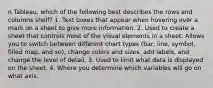 n Tableau, which of the following best describes the rows and columns shelf? 1. Text boxes that appear when hovering over a mark on a sheet to give more information. 2. Used to create a sheet that controls most of the visual elements in a sheet. Allows you to switch between different chart types (bar, line, symbol, filled map, and so), change colors and sizes, add labels, and change the level of detail. 3. Used to limit what data is displayed on the sheet. 4. Where you determine which variables will go on what axis.