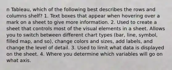 n Tableau, which of the following best describes the rows and columns shelf? 1. Text boxes that appear when hovering over a mark on a sheet to give more information. 2. Used to create a sheet that controls most of the visual elements in a sheet. Allows you to switch between different chart types (bar, line, symbol, filled map, and so), change colors and sizes, add labels, and change the level of detail. 3. Used to limit what data is displayed on the sheet. 4. Where you determine which variables will go on what axis.