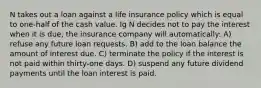 N takes out a loan against a life insurance policy which is equal to one-half of the cash value. Ig N decides not to pay the interest when it is due, the insurance company will automatically: A) refuse any future loan requests. B) add to the loan balance the amount of interest due. C) terminate the policy if the interest is not paid within thirty-one days. D) suspend any future dividend payments until the loan interest is paid.