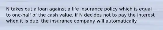 N takes out a loan against a life insurance policy which is equal to one-half of the cash value. If N decides not to pay the interest when it is due, the insurance company will automatically