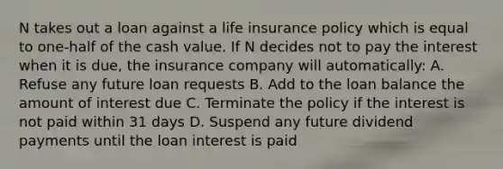 N takes out a loan against a life insurance policy which is equal to one-half of the cash value. If N decides not to pay the interest when it is due, the insurance company will automatically: A. Refuse any future loan requests B. Add to the loan balance the amount of interest due C. Terminate the policy if the interest is not paid within 31 days D. Suspend any future dividend payments until the loan interest is paid