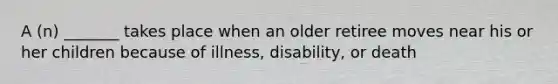 A (n) _______ takes place when an older retiree moves near his or her children because of illness, disability, or death