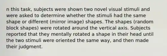 n this task, subjects were shown two novel visual stimuli and were asked to determine whether the stimuli had the same shape or different (mirror image) shapes. The shapes (random block shapes) were rotated around the vertical axis. Subjects reported that they mentally rotated a shape in their head until the two stimuli were oriented the same way, and then made their judgment.