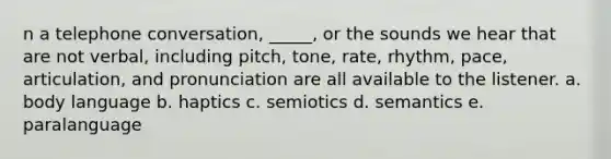 n a telephone conversation, _____, or the sounds we hear that are not verbal, including pitch, tone, rate, rhythm, pace, articulation, and pronunciation are all available to the listener. a. body language b. haptics c. semiotics d. semantics e. paralanguage