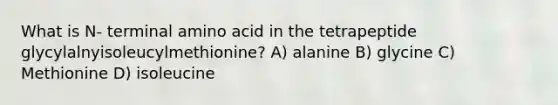 What is N- terminal amino acid in the tetrapeptide glycylalnyisoleucylmethionine? A) alanine B) glycine C) Methionine D) isoleucine