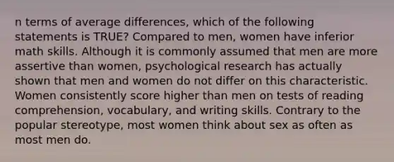 n terms of average differences, which of the following statements is TRUE? Compared to men, women have inferior math skills. Although it is commonly assumed that men are more assertive than women, psychological research has actually shown that men and women do not differ on this characteristic. Women consistently score higher than men on tests of reading comprehension, vocabulary, and writing skills. Contrary to the popular stereotype, most women think about sex as often as most men do.