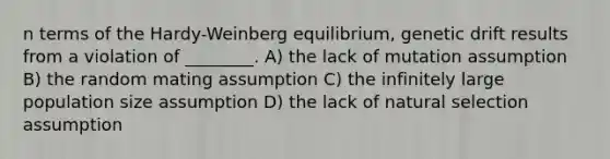 n terms of the Hardy-Weinberg equilibrium, genetic drift results from a violation of ________. A) the lack of mutation assumption B) the random mating assumption C) the infinitely large population size assumption D) the lack of natural selection assumption