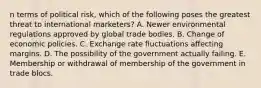 n terms of political risk, which of the following poses the greatest threat to international marketers? A. Newer environmental regulations approved by global trade bodies. B. Change of economic policies. C. Exchange rate fluctuations affecting margins. D. The possibility of the government actually failing. E. Membership or withdrawal of membership of the government in trade blocs.