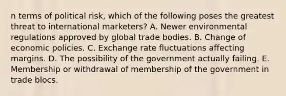 n terms of political risk, which of the following poses the greatest threat to international marketers? A. Newer environmental regulations approved by global trade bodies. B. Change of economic policies. C. Exchange rate fluctuations affecting margins. D. The possibility of the government actually failing. E. Membership or withdrawal of membership of the government in trade blocs.