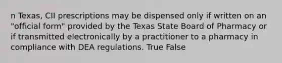 n Texas, CII prescriptions may be dispensed only if written on an "official form" provided by the Texas State Board of Pharmacy or if transmitted electronically by a practitioner to a pharmacy in compliance with DEA regulations. True False