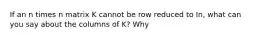 If an n times n matrix K cannot be row reduced to In, what can you say about the columns of​ K? Why