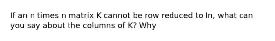 If an n times n matrix K cannot be row reduced to In, what can you say about the columns of​ K? Why