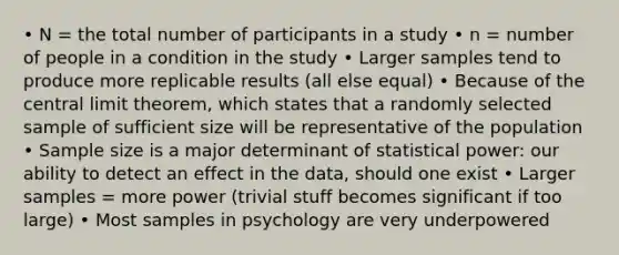 • N = the total number of participants in a study • n = number of people in a condition in the study • Larger samples tend to produce more replicable results (all else equal) • Because of the central limit theorem, which states that a randomly selected sample of sufficient size will be representative of the population • Sample size is a major determinant of statistical power: our ability to detect an effect in the data, should one exist • Larger samples = more power (trivial stuff becomes significant if too large) • Most samples in psychology are very underpowered