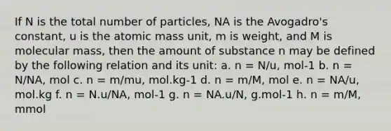 If N is the total number of particles, NA is the Avogadro's constant, u is the atomic mass unit, m is weight, and M is molecular mass, then the amount of substance n may be defined by the following relation and its unit: a. n = N/u, mol-1 b. n = N/NA, mol c. n = m/mu, mol.kg-1 d. n = m/M, mol e. n = NA/u, mol.kg f. n = N.u/NA, mol-1 g. n = NA.u/N, g.mol-1 h. n = m/M, mmol