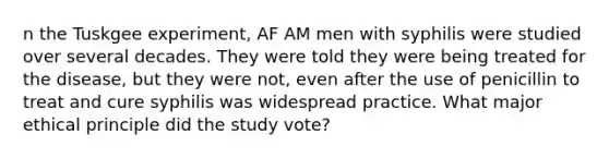 n the Tuskgee experiment, AF AM men with syphilis were studied over several decades. They were told they were being treated for the disease, but they were not, even after the use of penicillin to treat and cure syphilis was widespread practice. What major ethical principle did the study vote?